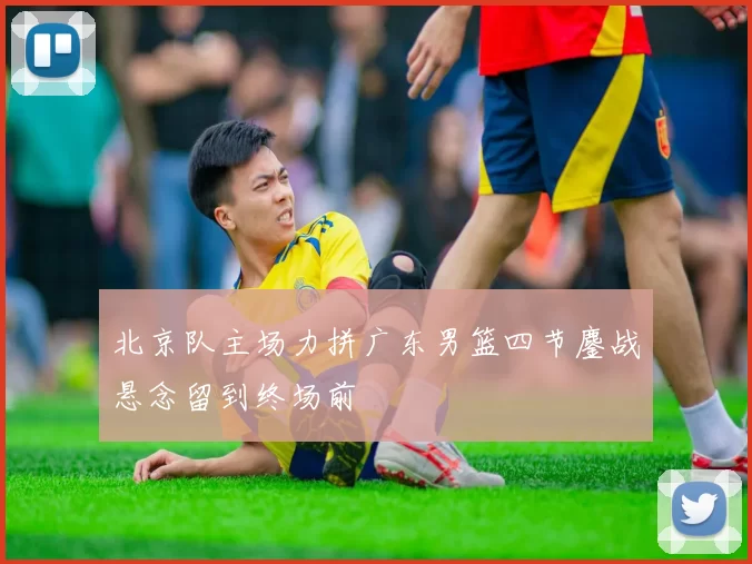 北京队主场力拼广东男篮四节鏖战悬念留到终场前