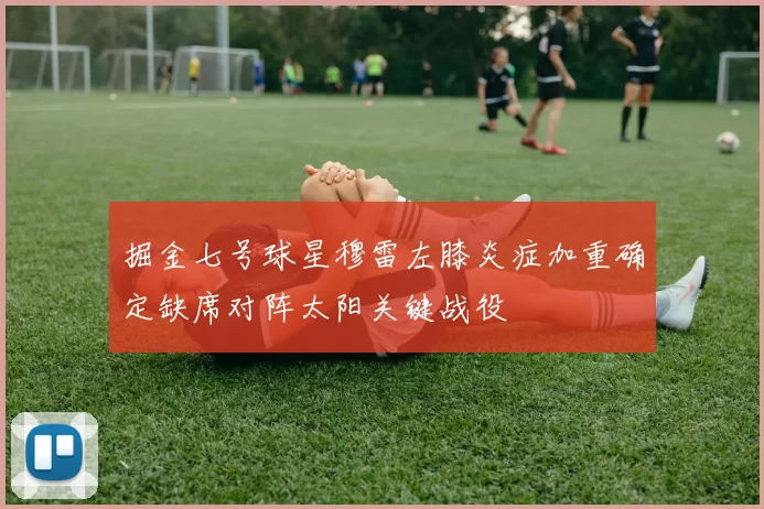 掘金七号球星穆雷左膝炎症加重确定缺席对阵太阳关键战役