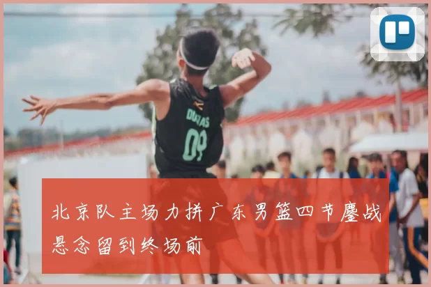 北京队主场力拼广东男篮四节鏖战悬念留到终场前