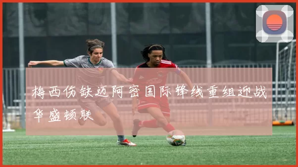 梅西伤缺迈阿密国际锋线重组迎战华盛顿联