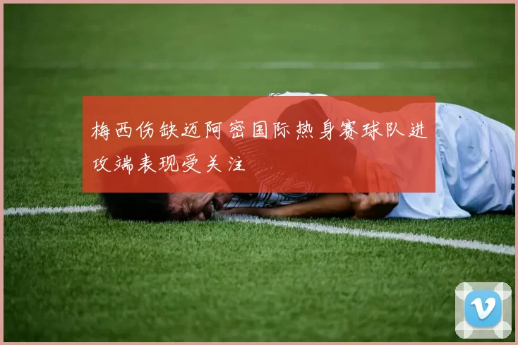 梅西伤缺迈阿密国际热身赛球队进攻端表现受关注