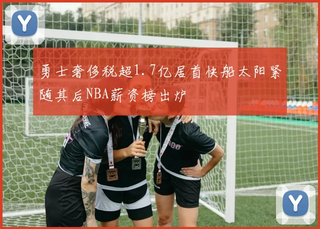 勇士奢侈税超1.7亿居首快船太阳紧随其后NBA薪资榜出炉