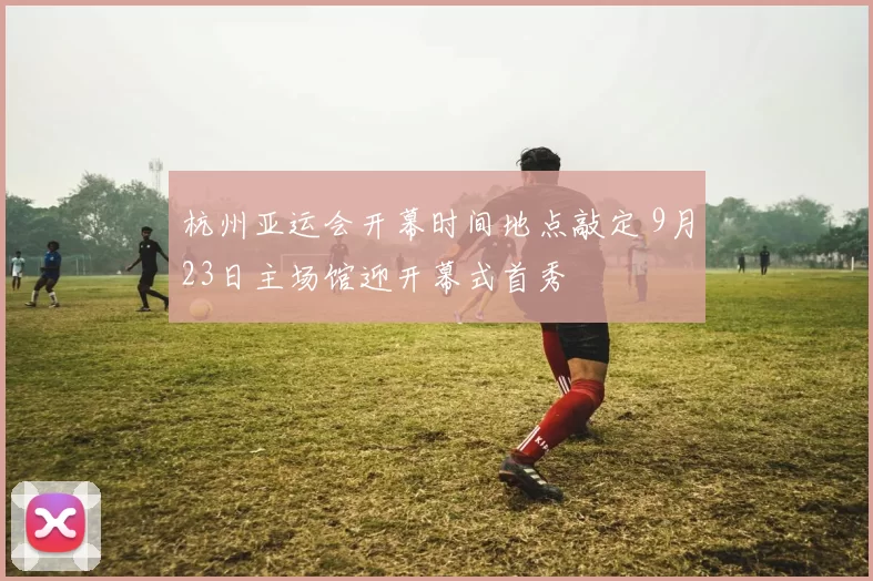 杭州亚运会开幕时间地点敲定 9月23日主场馆迎开幕式首秀